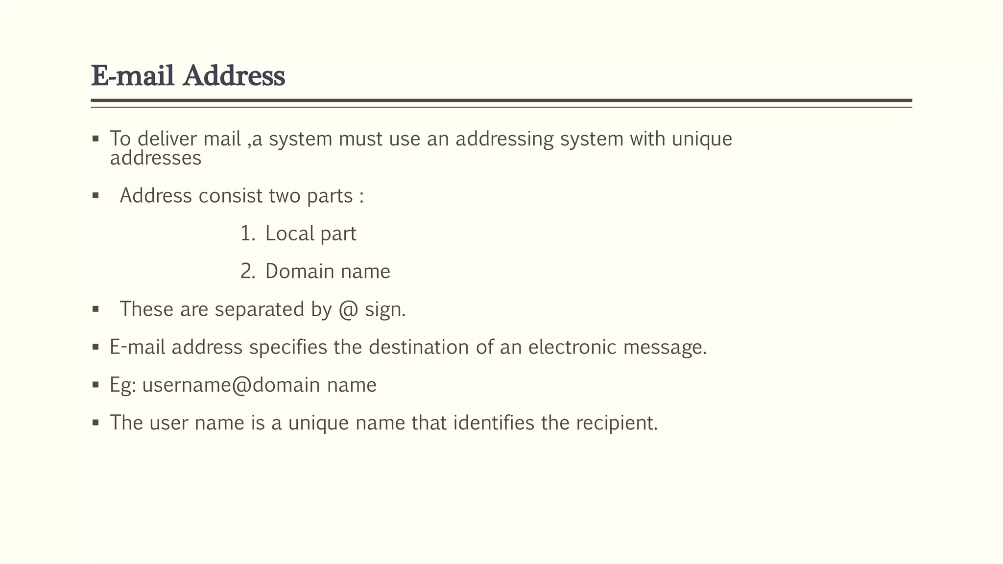 E-mail Address
 To deliver mail ,a system must use an addressing system with unique
addresses
 Address consist two parts :
1. Local part
2. Domain name
 These are separated by @ sign.
 E-mail address specifies the destination of an electronic message.
 Eg: username@domain name
 The user name is a unique name that identifies the recipient.
 