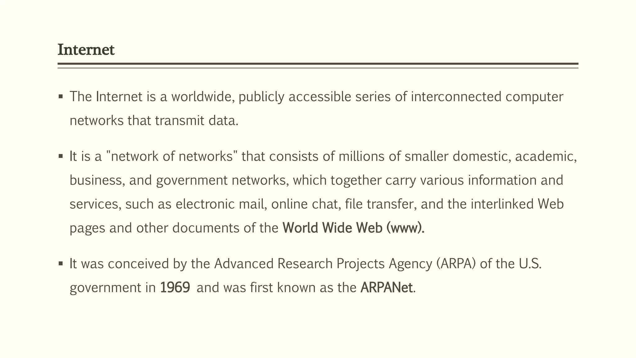 Internet
 The Internet is a worldwide, publicly accessible series of interconnected computer
networks that transmit data.
 It is a "network of networks" that consists of millions of smaller domestic, academic,
business, and government networks, which together carry various information and
services, such as electronic mail, online chat, file transfer, and the interlinked Web
pages and other documents of the World Wide Web (www).
 It was conceived by the Advanced Research Projects Agency (ARPA) of the U.S.
government in 1969 and was first known as the ARPANet.
 