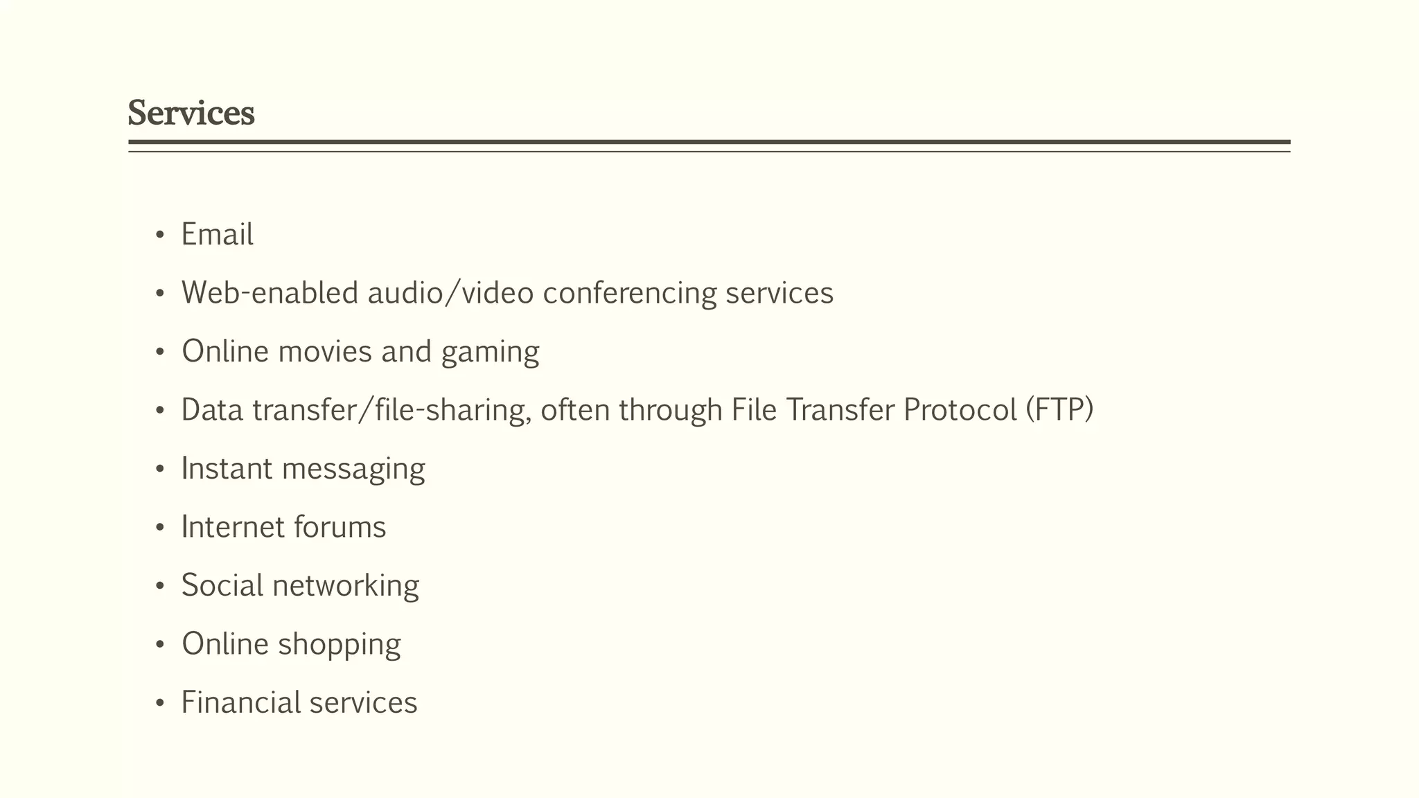 Services
• Email
• Web-enabled audio/video conferencing services
• Online movies and gaming
• Data transfer/file-sharing, often through File Transfer Protocol (FTP)
• Instant messaging
• Internet forums
• Social networking
• Online shopping
• Financial services
 