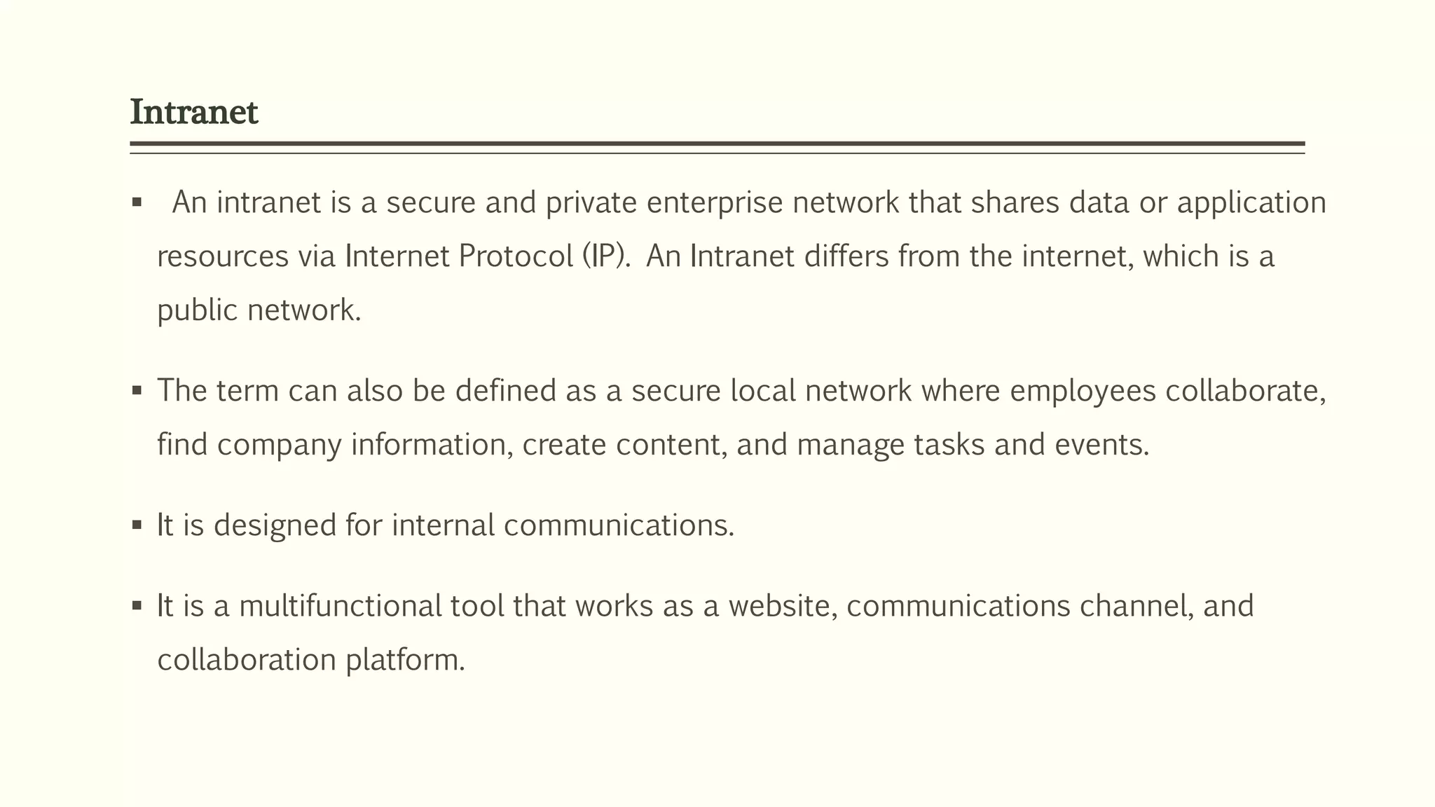 Intranet
 An intranet is a secure and private enterprise network that shares data or application
resources via Internet Protocol (IP). An Intranet differs from the internet, which is a
public network.
 The term can also be defined as a secure local network where employees collaborate,
find company information, create content, and manage tasks and events.
 It is designed for internal communications.
 It is a multifunctional tool that works as a website, communications channel, and
collaboration platform.
 