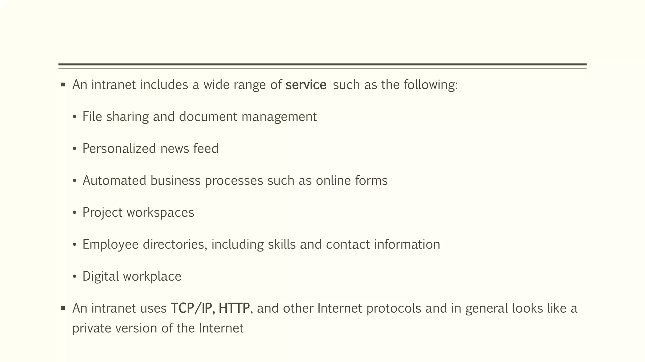  An intranet includes a wide range of service such as the following:
• File sharing and document management
• Personalized news feed
• Automated business processes such as online forms
• Project workspaces
• Employee directories, including skills and contact information
• Digital workplace
 An intranet uses TCP/IP, HTTP, and other Internet protocols and in general looks like a
private version of the Internet
 