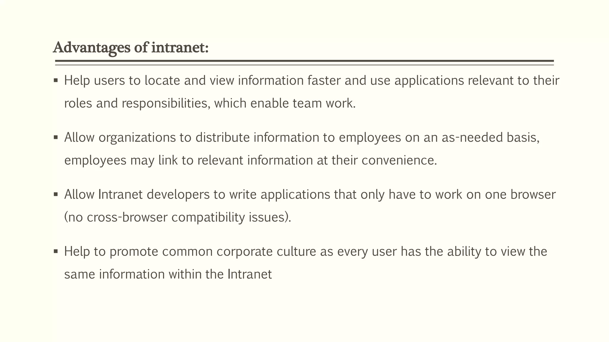 Advantages of intranet:
 Help users to locate and view information faster and use applications relevant to their
roles and responsibilities, which enable team work.
 Allow organizations to distribute information to employees on an as-needed basis,
employees may link to relevant information at their convenience.
 Allow Intranet developers to write applications that only have to work on one browser
(no cross-browser compatibility issues).
 Help to promote common corporate culture as every user has the ability to view the
same information within the Intranet
 