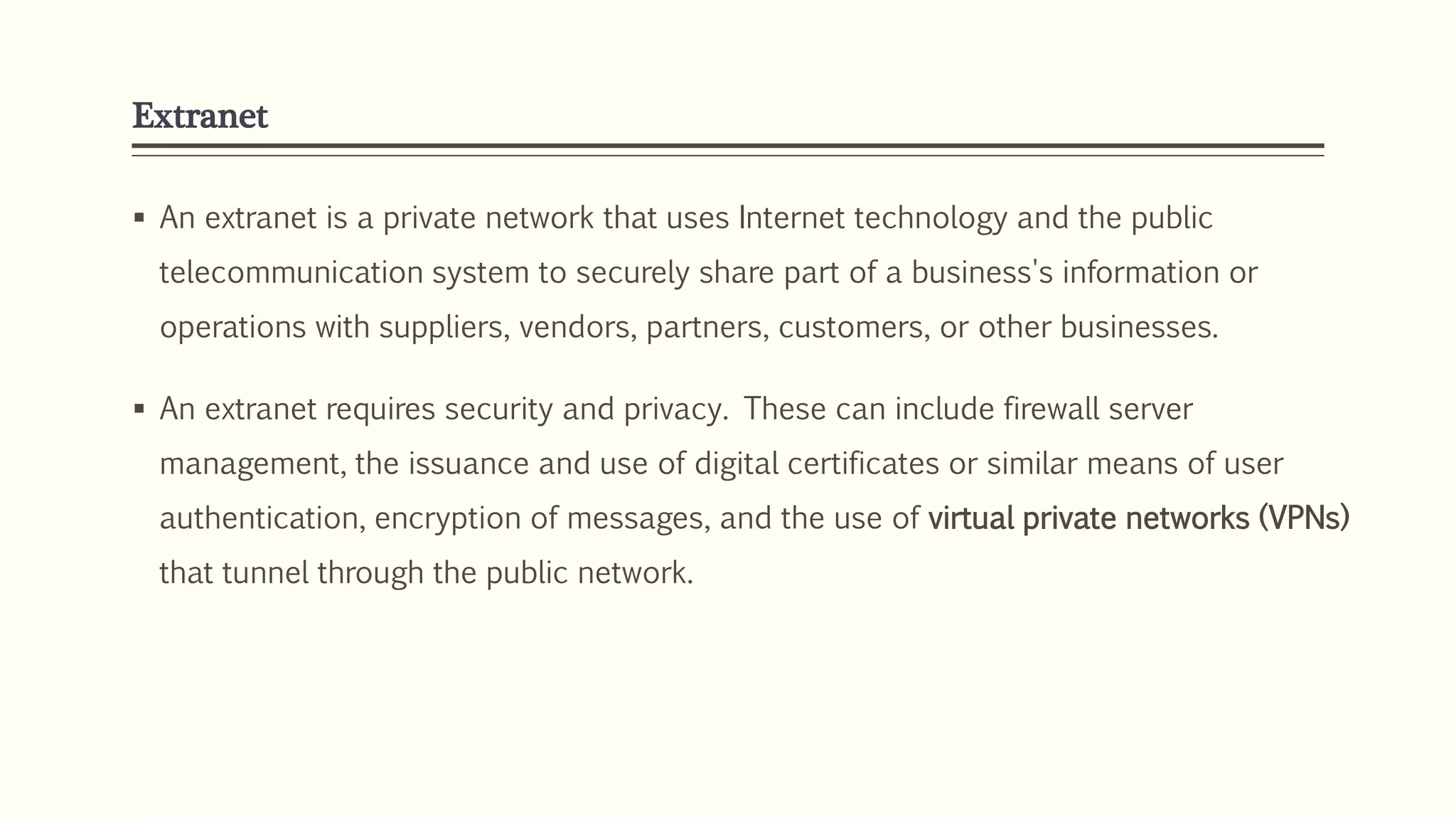 Extranet
 An extranet is a private network that uses Internet technology and the public
telecommunication system to securely share part of a business's information or
operations with suppliers, vendors, partners, customers, or other businesses.
 An extranet requires security and privacy. These can include firewall server
management, the issuance and use of digital certificates or similar means of user
authentication, encryption of messages, and the use of virtual private networks (VPNs)
that tunnel through the public network.
 