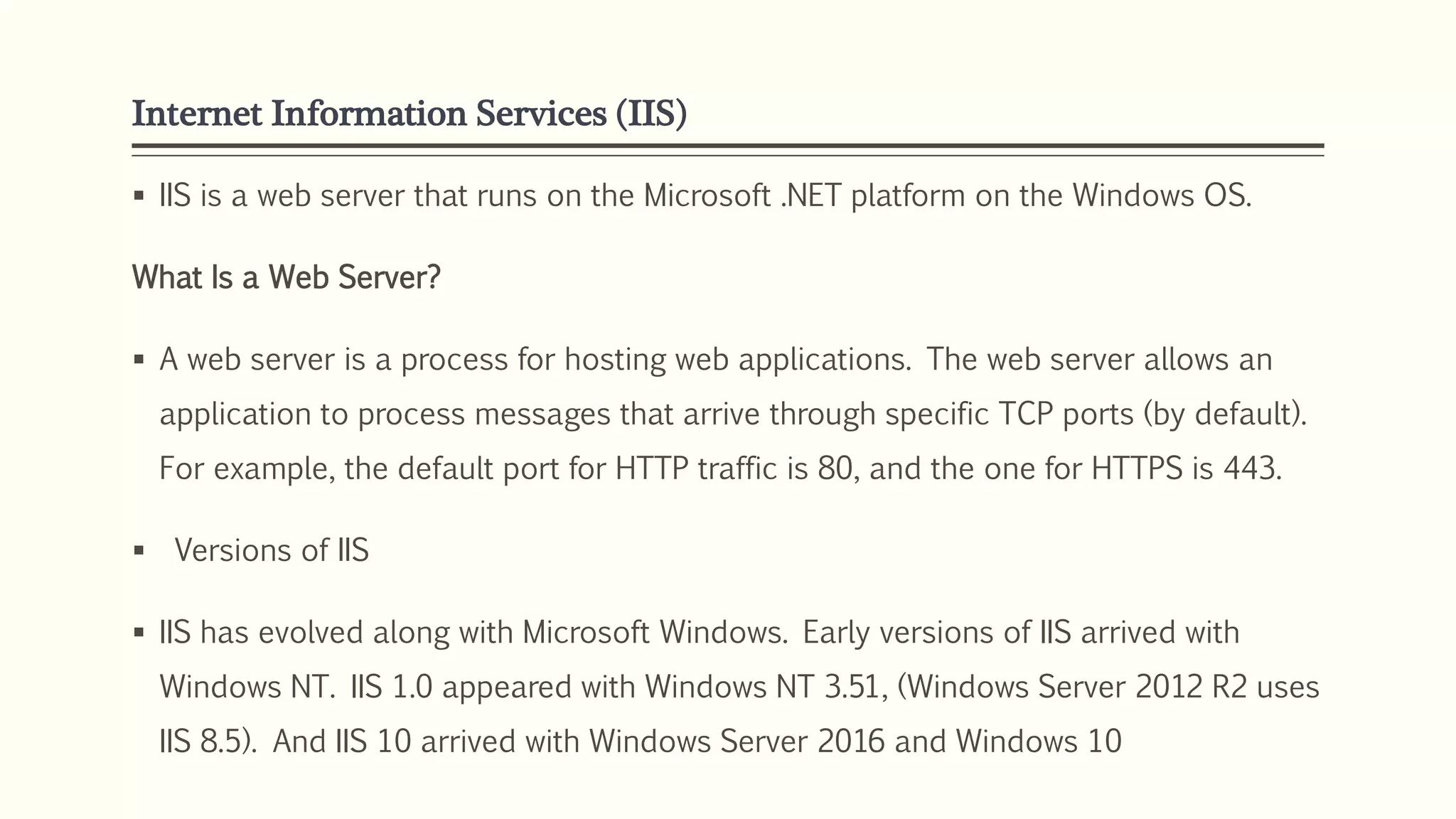 Internet Information Services (IIS)
 IIS is a web server that runs on the Microsoft .NET platform on the Windows OS.
What Is a Web Server?
 A web server is a process for hosting web applications. The web server allows an
application to process messages that arrive through specific TCP ports (by default).
For example, the default port for HTTP traffic is 80, and the one for HTTPS is 443.
 Versions of IIS
 IIS has evolved along with Microsoft Windows. Early versions of IIS arrived with
Windows NT. IIS 1.0 appeared with Windows NT 3.51, (Windows Server 2012 R2 uses
IIS 8.5). And IIS 10 arrived with Windows Server 2016 and Windows 10
 