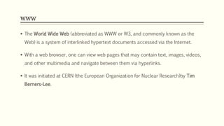 WWW
 The World Wide Web (abbreviated as WWW or W3, and commonly known as the
Web) is a system of interlinked hypertext documents accessed via the Internet.
 With a web browser, one can view web pages that may contain text, images, videos,
and other multimedia and navigate between them via hyperlinks.
 It was initiated at CERN (the European Organization for Nuclear Research)by Tim
Berners-Lee.
 