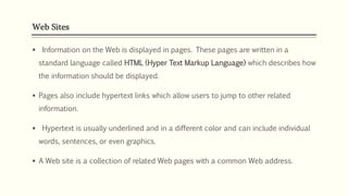Web Sites
 Information on the Web is displayed in pages. These pages are written in a
standard language called HTML (Hyper Text Markup Language) which describes how
the information should be displayed.
 Pages also include hypertext links which allow users to jump to other related
information.
 Hypertext is usually underlined and in a different color and can include individual
words, sentences, or even graphics.
 A Web site is a collection of related Web pages with a common Web address.
 