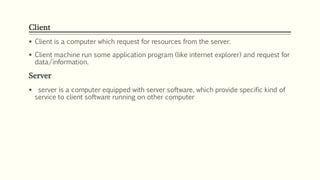 Client
 Client is a computer which request for resources from the server.
 Client machine run some application program (like internet explorer) and request for
data/information.
Server
 server is a computer equipped with server software, which provide specific kind of
service to client software running on other computer
 