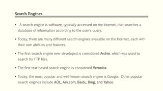 Search Engines
 A search engine is software, typically accessed on the Internet, that searches a
database of information according to the user's query.
 Today, there are many different search engines available on the Internet, each with
their own abilities and features.
 The first search engine ever developed is considered Archie, which was used to
search for FTP files.
 The first text-based search engine is considered Veronica.
 Today, the most popular and well-known search engine is Google. Other popular
search engines include AOL, Ask.com, Baidu, Bing, and Yahoo.
 