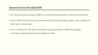 Internet Service Providers(ISP)
 An Internet service provider (ISP) is a company that provides access to the Internet.
 Access ISPs directly connect customers to the Internet using copper wires, wireless or
fiber-optic connections.
 For a monthly fee, the service provider usually provides a software package,
username, password and access phone number.
 