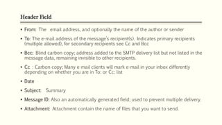 Header Field
 From: The email address, and optionally the name of the author or sender
 To: The e-mail address of the message’s recipient(s). Indicates primary recipients
(multiple allowed), for secondary recipients see Cc and Bcc
 Bcc: Blind carbon copy; address added to the SMTP delivery list but not listed in the
message data, remaining invisible to other recipients.
 Cc : Carbon copy; Many e-mail clients will mark e-mail in your inbox differently
depending on whether you are in To: or Cc: list
 Date
 Subject: Summary
 Message ID: Also an automatically generated field; used to prevent multiple delivery.
 Attachment: Attachment contain the name of files that you want to send.
 