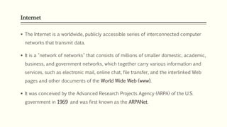 Internet
 The Internet is a worldwide, publicly accessible series of interconnected computer
networks that transmit data.
 It is a "network of networks" that consists of millions of smaller domestic, academic,
business, and government networks, which together carry various information and
services, such as electronic mail, online chat, file transfer, and the interlinked Web
pages and other documents of the World Wide Web (www).
 It was conceived by the Advanced Research Projects Agency (ARPA) of the U.S.
government in 1969 and was first known as the ARPANet.
 