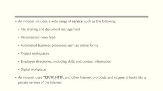  An intranet includes a wide range of service such as the following:
• File sharing and document management
• Personalized news feed
• Automated business processes such as online forms
• Project workspaces
• Employee directories, including skills and contact information
• Digital workplace
 An intranet uses TCP/IP, HTTP, and other Internet protocols and in general looks like a
private version of the Internet
 