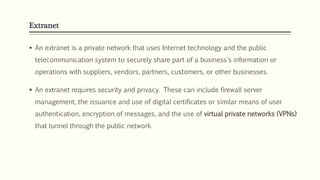 Extranet
 An extranet is a private network that uses Internet technology and the public
telecommunication system to securely share part of a business's information or
operations with suppliers, vendors, partners, customers, or other businesses.
 An extranet requires security and privacy. These can include firewall server
management, the issuance and use of digital certificates or similar means of user
authentication, encryption of messages, and the use of virtual private networks (VPNs)
that tunnel through the public network.
 