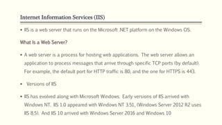 Internet Information Services (IIS)
 IIS is a web server that runs on the Microsoft .NET platform on the Windows OS.
What Is a Web Server?
 A web server is a process for hosting web applications. The web server allows an
application to process messages that arrive through specific TCP ports (by default).
For example, the default port for HTTP traffic is 80, and the one for HTTPS is 443.
 Versions of IIS
 IIS has evolved along with Microsoft Windows. Early versions of IIS arrived with
Windows NT. IIS 1.0 appeared with Windows NT 3.51, (Windows Server 2012 R2 uses
IIS 8.5). And IIS 10 arrived with Windows Server 2016 and Windows 10
 