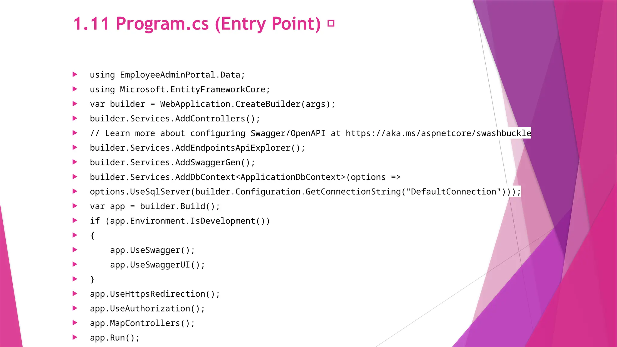 1.11 Program.cs (Entry Point) 🏁
 using EmployeeAdminPortal.Data;
 using Microsoft.EntityFrameworkCore;
 var builder = WebApplication.CreateBuilder(args);
 builder.Services.AddControllers();
 // Learn more about configuring Swagger/OpenAPI at https://aka.ms/aspnetcore/swashbuckle
 builder.Services.AddEndpointsApiExplorer();
 builder.Services.AddSwaggerGen();
 builder.Services.AddDbContext<ApplicationDbContext>(options =>
 options.UseSqlServer(builder.Configuration.GetConnectionString("DefaultConnection")));
 var app = builder.Build();
 if (app.Environment.IsDevelopment())
 {
 app.UseSwagger();
 app.UseSwaggerUI();
 }
 app.UseHttpsRedirection();
 app.UseAuthorization();
 app.MapControllers();
 app.Run();
 