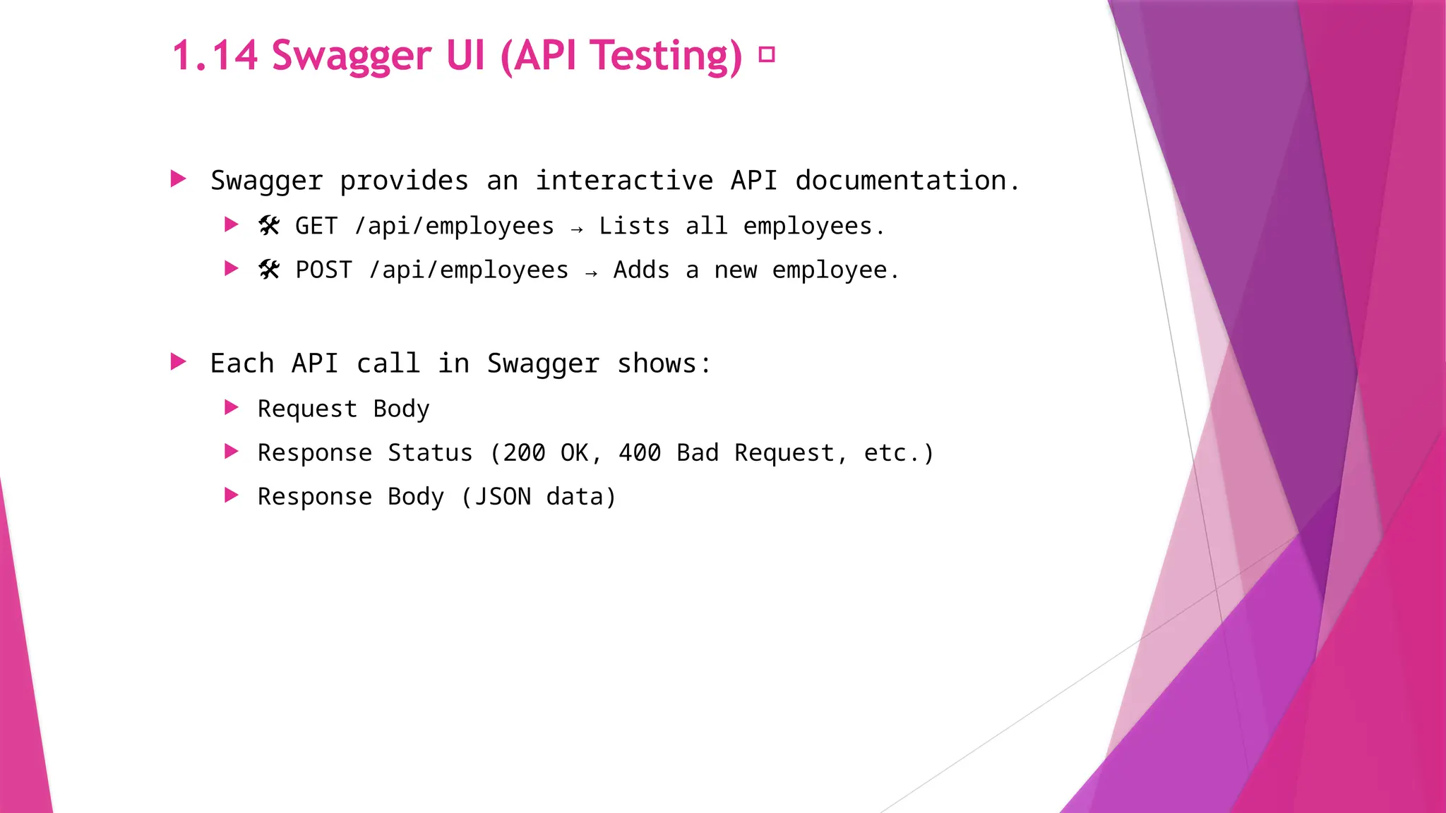 1.14 Swagger UI (API Testing) 📜
 Swagger provides an interactive API documentation.
 ️
🛠️ GET /api/employees → Lists all employees.
 🛠️ POST /api/employees → Adds a new employee.
 Each API call in Swagger shows:
 Request Body
 Response Status (200 OK, 400 Bad Request, etc.)
 Response Body (JSON data)
 