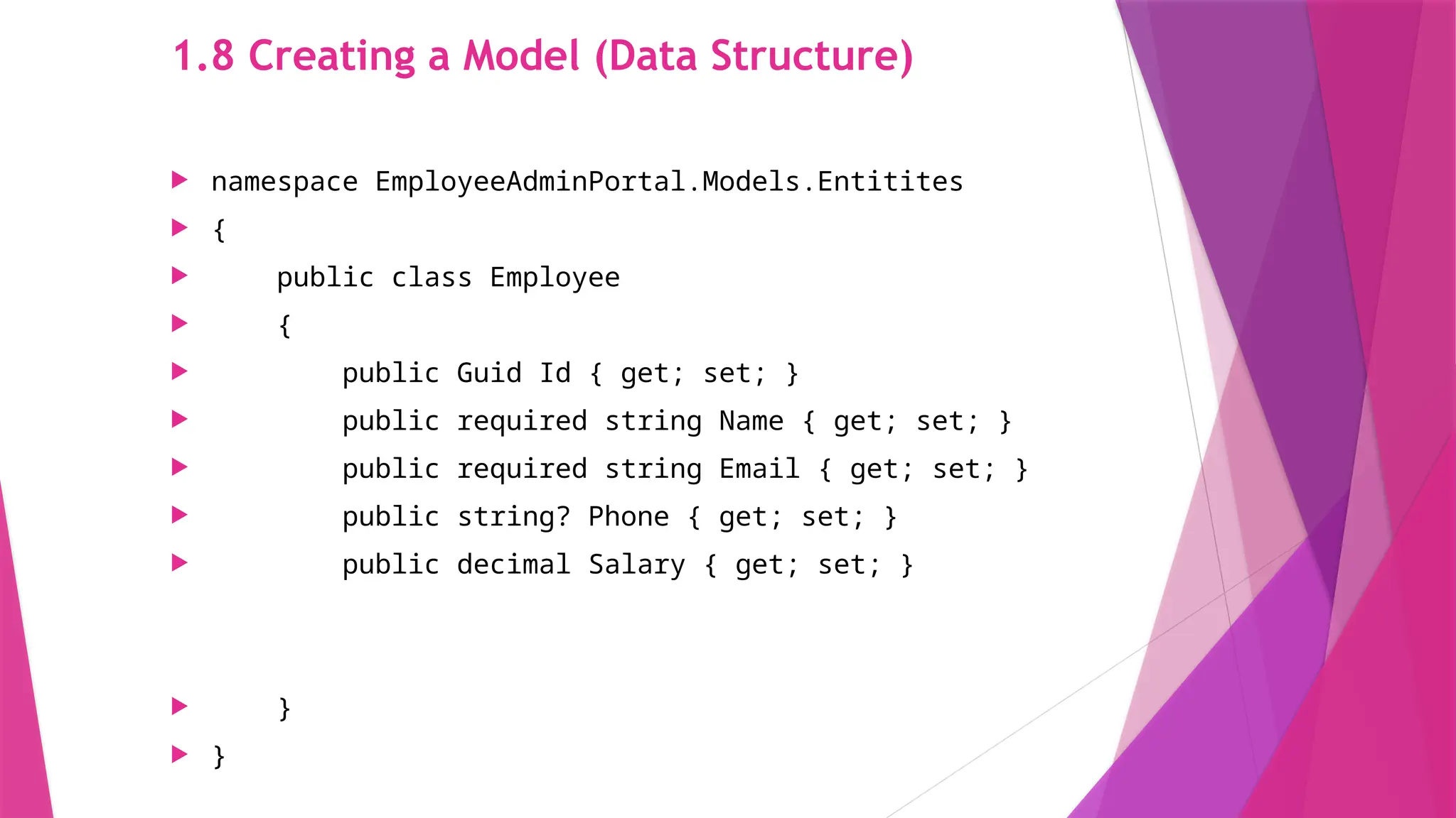 1.8 Creating a Model (Data Structure)
 namespace EmployeeAdminPortal.Models.Entitites
 {
 public class Employee
 {
 public Guid Id { get; set; }
 public required string Name { get; set; }
 public required string Email { get; set; }
 public string? Phone { get; set; }
 public decimal Salary { get; set; }
 }
 }
 