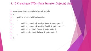 1.10 Creating a DTOs (Data Transfer Objects) class
 namespace EmployeeAdminPortal.Models
 {
 public class AddEmployeeDto
 {
 public required string Name { get; set; }
 public required string Email { get; set; }
 public string? Phone { get; set; }
 public decimal Salary { get; set; }
 }
 }
 