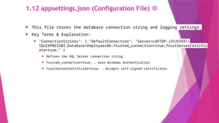 1.12 appsettings.json (Configuration File) ⚙️
 This file stores the database connection string and logging settings.
 Key Terms & Explanation:
 "ConnectionStrings": { "DefaultConnection": "Server=LAPTOP-JI9JVS93
SQLEXPRESS02;Database=EmployeesDb;Trusted_connection=true;TrustServerCertific
ate=true;" }
 Defines the SQL Server connection string.
 Trusted_connection=true; → Uses Windows Authentication.
 TrustServerCertificate=true; → Accepts self-signed certificates.
 