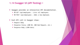 1.14 Swagger UI (API Testing) 📜
 Swagger provides an interactive API documentation.
 ️
🛠️ GET /api/employees → Lists all employees.
 🛠️ POST /api/employees → Adds a new employee.
 Each API call in Swagger shows:
 Request Body
 Response Status (200 OK, 400 Bad Request, etc.)
 Response Body (JSON data)
 