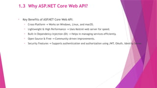 1.3 Why ASP.NET Core Web API?
• Key Benefits of ASP.NET Core Web API:
• Cross-Platform Works on Windows, Linux, and macOS.
→
• Lightweight & High Performance Uses Kestrel web server for speed.
→
• Built-in Dependency Injection (DI) Helps in managing services efficiently.
→
• Open-Source & Free Community-driven improvements.
→
• Security Features Supports authentication and authorization using JWT, OAuth, Identity Server.
→
 