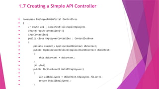 1.7 Creating a Simple API Controller
 namespace EmployeeAdminPortal.Controllers
 {
 // route url - localhost:xxxx/api/employees
 [Route("api/[controller]")]
 [ApiController]
 public class EmployeesController : ControllerBase
 {
 private readonly ApplicationDbContext dbContext;
 public EmployeesController(ApplicationDbContext dbContext)
 {
 this.dbContext = dbContext;
 }
 [HttpGet]
 public IActionResult GetAllEmployees()
 {
 var allEmployees = dbContext.Employees.ToList();
 return Ok(allEmployees);
 }
 