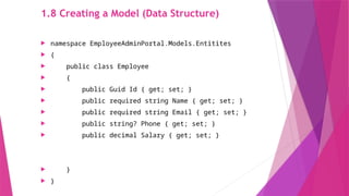 1.8 Creating a Model (Data Structure)
 namespace EmployeeAdminPortal.Models.Entitites
 {
 public class Employee
 {
 public Guid Id { get; set; }
 public required string Name { get; set; }
 public required string Email { get; set; }
 public string? Phone { get; set; }
 public decimal Salary { get; set; }
 }
 }
 