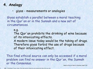 © 2005 Preliminary Course: Islam. This sheet may be copied for non-commercial class room use only.
4. Analogy
• giyas - measurements or analogies
Giyas establish a parallel between a moral teaching
in the Qur'an or in the Sunnah and a new set of
circumstances.
e.g.
The Qur'an prohibits the drinking of wine because
of its intoxicating effects.
A modern issue today would be the taking of drugs.
Therefore giyas forbid the use of drugs because
of their intoxicating effect.
This final ethical source can only be accessed if a moral
problem can find no answer in the Qur'an, the Sunnah
or the Consensus. Based on Set your Heart on Goodness, page 97-98
 