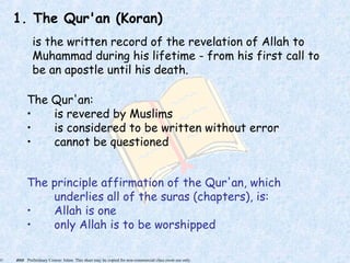 © 2005 Preliminary Course: Islam. This sheet may be copied for non-commercial class room use only.
1. The Qur'an (Koran)
is the written record of the revelation of Allah to
Muhammad during his lifetime - from his first call to
be an apostle until his death.
The Qur'an:
• is revered by Muslims
• is considered to be written without error
• cannot be questioned
The principle affirmation of the Qur'an, which
underlies all of the suras (chapters), is:
• Allah is one
• only Allah is to be worshipped
 
