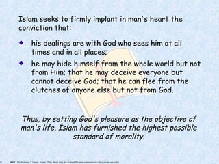 © 2005 Preliminary Course: Islam. This sheet may be copied for non-commercial class room use only.
Islam seeks to firmly implant in man's heart the
conviction that:
his dealings are with God who sees him at all
times and in all places;
he may hide himself from the whole world but not
from Him; that he may deceive everyone but
cannot deceive God; that he can flee from the
clutches of anyone else but not from God.
Thus, by setting God's pleasure as the objective of
man's life, Islam has furnished the highest possible
standard of morality.
 