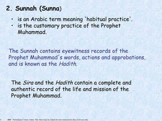 © 2005 Preliminary Course: Islam. This sheet may be copied for non-commercial class room use only.
2. Sunnah (Sunna)
• is an Arabic term meaning 'habitual practice'.
• is the customary practice of the Prophet
Muhammad.
The Sunnah contains eyewitness records of the
Prophet Muhammad's words, actions and approbations,
and is known as the Hadith.
The Sira and the Hadith contain a complete and
authentic record of the life and mission of the
Prophet Muhammad.
 