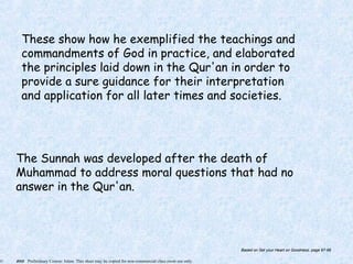 © 2005 Preliminary Course: Islam. This sheet may be copied for non-commercial class room use only.
These show how he exemplified the teachings and
commandments of God in practice, and elaborated
the principles laid down in the Qur'an in order to
provide a sure guidance for their interpretation
and application for all later times and societies.
The Sunnah was developed after the death of
Muhammad to address moral questions that had no
answer in the Qur'an.
Based on Set your Heart on Goodness, page 97-98
 