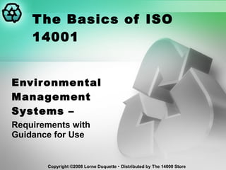 The Basics of ISO 14001 Environmental Management Systems –  Requirements with Guidance for Use Copyright  ©2008 Lorne Duquette    Distributed by The 14000 Store 