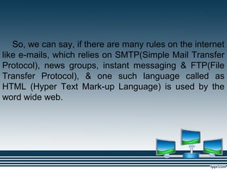 So, we can say, if there are many rules on the internet
like e-mails, which relies on SMTP(Simple Mail Transfer
Protocol), news groups, instant messaging & FTP(File
Transfer Protocol), & one such language called as
HTML (Hyper Text Mark-up Language) is used by the
word wide web.
 