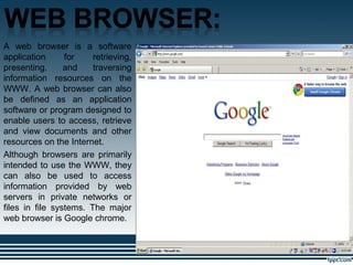 .
A web browser is a software
application for retrieving,
presenting, and traversing
information resources on the
WWW. A web browser can also
be defined as an application
software or program designed to
enable users to access, retrieve
and view documents and other
resources on the Internet.
Although browsers are primarily
intended to use the WWW, they
can also be used to access
information provided by web
servers in private networks or
files in file systems. The major
web browser is Google chrome.
 