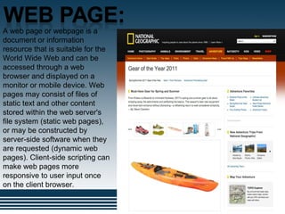 .
A web page or webpage is a
document or information
resource that is suitable for the
World Wide Web and can be
accessed through a web
browser and displayed on a
monitor or mobile device. Web
pages may consist of files of
static text and other content
stored within the web server's
file system (static web pages),
or may be constructed by
server-side software when they
are requested (dynamic web
pages). Client-side scripting can
make web pages more
responsive to user input once
on the client browser.
 