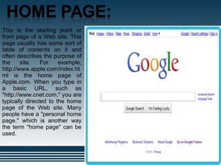 .
This is the starting point or
front page of a Web site. This
page usually has some sort of
table of contents on it and
often describes the purpose of
the site. For example,
http://www.apple.com/index.ht
ml is the home page of
Apple.com. When you type in
a basic URL, such as
"http://www.cnet.com," you are
typically directed to the home
page of the Web site. Many
people have a "personal home
page," which is another way
the term "home page" can be
used.
 