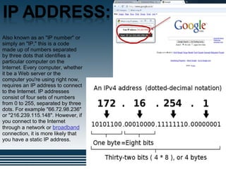 .
Also known as an "IP number" or
simply an "IP," this is a code
made up of numbers separated
by three dots that identifies a
particular computer on the
Internet. Every computer, whether
it be a Web server or the
computer you're using right now,
requires an IP address to connect
to the Internet. IP addresses
consist of four sets of numbers
from 0 to 255, separated by three
dots. For example "66.72.98.236"
or "216.239.115.148". However, if
you connect to the Internet
through a network or broadband
connection, it is more likely that
you have a static IP address.
 