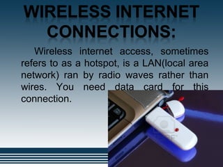 .
Wireless internet access, sometimes
refers to as a hotspot, is a LAN(local area
network) ran by radio waves rather than
wires. You need data card for this
connection.
 
