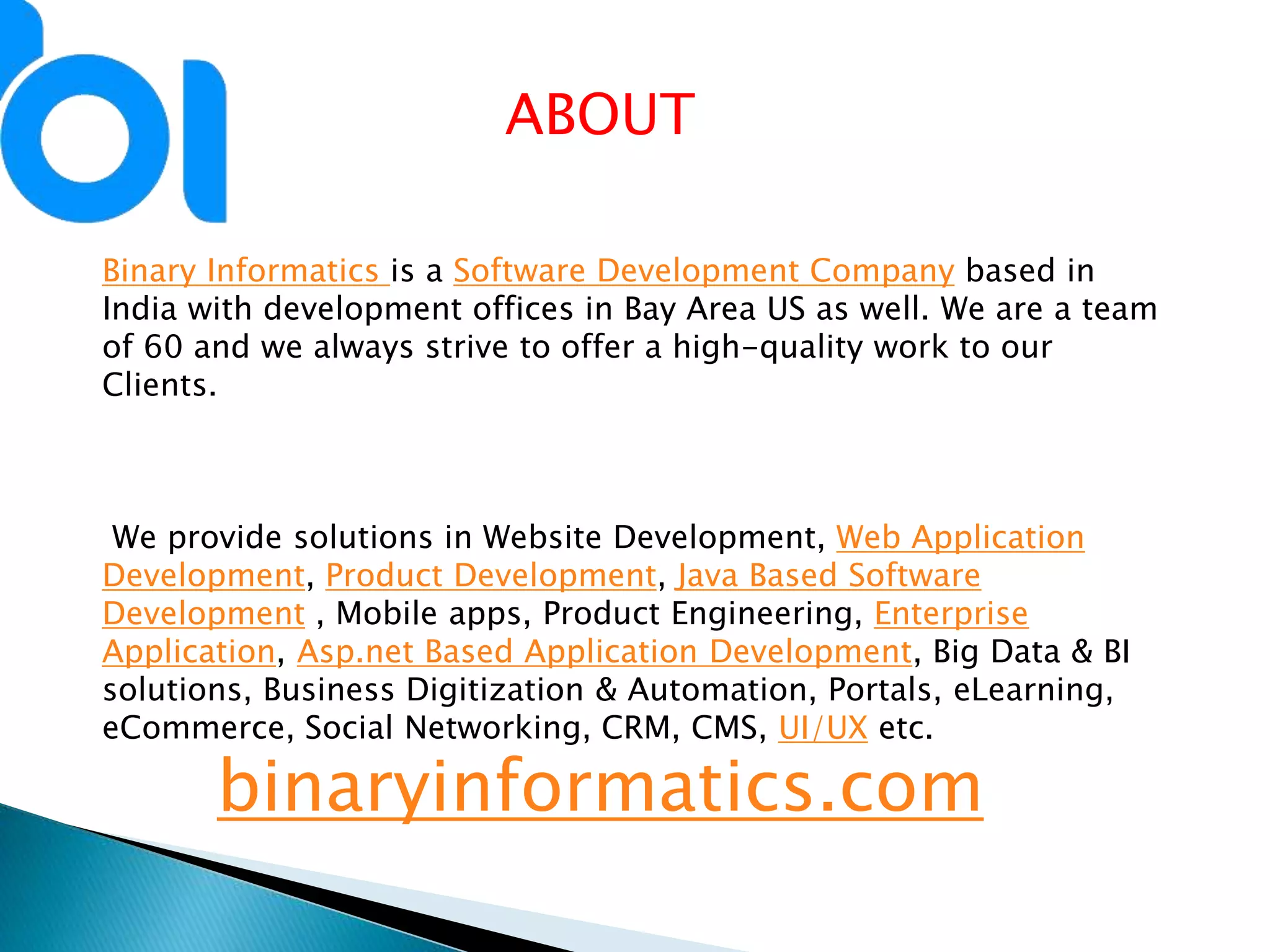 Binary Informatics is a Software Development Company based in
India with development offices in Bay Area US as well. We are a team
of 60 and we always strive to offer a high-quality work to our
Clients.
We provide solutions in Website Development, Web Application
Development, Product Development, Java Based Software
Development , Mobile apps, Product Engineering, Enterprise
Application, Asp.net Based Application Development, Big Data & BI
solutions, Business Digitization & Automation, Portals, eLearning,
eCommerce, Social Networking, CRM, CMS, UI/UX etc.
binaryinformatics.com
ABOUT