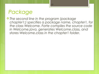 Package
 The second line in the program (package
chapter1;) specifies a package name, chapter1, for
the class Welcome. Forte compiles the source code
in Welcome.java, generates Welcome.class, and
stores Welcome.class in the chapter1 folder.
12
 