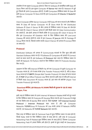29/11/2014 Basics of Java Network Programming in Hindi 
तकनीक मɅ एक मुÉ य Computer होता है, िजस पर Software से सàबंͬधत सभी Data को 
Store ͩकया जाता है। इस मुÉ य Computer को Server कहा जाता है। Network से जुडे 
हुए िजतने भी अÛय Computers होते हɇ, वे सभी Computers ͪवͧभÛन कार के Data को 
इसी Server Computer पर Store करते हɇ। इन Computers को Clients या Nodeकहा 
जाता है। 
Client Computer हमɅशा Server Computer से हȣ Data को ाÜत करता है और ͪवͧभÛन 
कार के Data को Server Computer पर हȣ Store करता है। एक Distributed 
Software मɅ Client व Server के बीच आपस मɅ ͪवͧभÛन कार के Data का लेन­देन 
होता रहता है। Client व Server आपस मɅ तभी ͩकसी कार का Data Communication 
कर सकते हɇ, जब दोनɉ आपस मɅ ͩकसी तरȣके से Connected हɉ। Client व Server के 
बीच इस Connection को Establish करने के ͧलए ͪवͧभÛन कार कȧ Low­Level 
Classes कȧ जरत होती है। जावा मɅ इन Classes को java.io नाम के Package मɅ 
Group ͩकया गया है, िजनका योग करके Client व Server को आपस मɅ Connect ͩकया 
जा सकता है। 
Protocol 
Distributed Software को आपस मɅ Communicate करवाने के ͧलए कुछ छोटे­छोटे 
Standard Software बनाए गए हɇ। ये Software दो Computers को आपस मɅ Connect 
करने का काम करते हɇ। इन Software को Protocol कहा जाता है। ͪवͧभÛन कार के 
कामɉ को Network पर Perform करने के ͧलए ͪवͧभÛन कार के Protocols Develop 
ͩकए गए हɇ। 
उदाहरण के ͧलए यǑद Internet से ͩकसी File को एक Computer से दूसरे Computer पर 
Transfer करना हो, तो ये काम FTP (File Transfer Protocol) करता है, यǑद E­Main 
Send करना हो तो SMTP (Simple Mail Transfer Protocol) व E­Mail 
को ाÜत करना 
हो, तो POP (Post Office Protocol) Use ͩकया जाता है। इसी तरह से यǑद हमɅ Internet 
से ͩकसी Web Document को Access करना हो, इस काम को HTTP (Hyper Text 
Transfer Protocol) पूरा करता है। 
Download किजए, इस Website पर उपल ध ͩकसी भी पु तक के 100 से  यादा 
Pages, Free 
इसी तरह से ͪवͧभÛन कार के अÛय Internet या Network Related कामɉ को पूरा करने 
के ͧलए ͪवͧभÛन कार के Protocols को Develop ͩकया गया है। इन Protocols के समूह 
को एक ͪवशेष नाम से Identify ͩकया जाता है, िजसे TCP/IP यानी Internet Control 
Protocol / Internet Protocol कहा जाता है और जो Computer 
Networks TCP/IPGroup के Protocols को Use करके आपस मɅ Network èथाͪपत 
करते हɇ, उन Networks को TCP/IP Network कहा जाता है। 
िजस तरह से ͪवͧभÛन कार के Technical Field मɅ कुछ ͪवͧशç ट कार के काम होते हɇ, 
िजÛहɅ Refer करने के ͧलए ͪवͧभÛन कार के शÞद होते हɇ, उसी तरह से Computer 
Networking Field से Related कुछ ͪवͧशç ट कार के शÞद होते हɇ, िजनका Computer 
Networking Field मɅ अपना ͪवशेष अथ होता है। इनमɅ से कुछ शÞदɉ का Description 
data:text/html;charset=utf­8,% 
3Cdiv%20id%3D%22wrap%22%20style%3D%22margin%3A%200px%20auto%3B%20width%3A%20522px%3B%20color… 2/8 
 