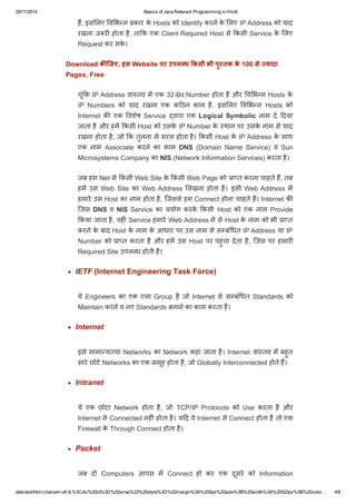 29/11/2014 Basics of Java Network Programming in Hindi 
हɇ, इसͧलए ͪवͧभÛन कार के Hosts को Identify करने के ͧलए IP Address को याद 
रखना जरȣ होता है, ताͩक एक Client Required Host से ͩकसी Service के ͧलए 
Request कर सके। 
Download किजए, इस Website पर उपल ध ͩकसी भी पु तक के 100 से  यादा 
Pages, Free 
चूंͩक IP Address वाèतव मɅ एक 32­Bit 
Number होता है और ͪवͧभÛन Hosts के 
IP Numbers को याद रखना एक कǑठन काम है, इसͧलए ͪवͧभÛन Hosts को 
Internet कȧ एक ͪवशेष Service वारा एक Logical Symbolic नाम दे Ǒदया 
जाता है और हमɅ ͩकसी Host को उसके IP Number के èथान पर उसके नाम से याद 
रखना होता है, जो ͩक तुलना मɅ सरल होता है। ͩकसी Host के IP Address के साथ 
एक नाम Associate करने का काम DNS (Domain Name Service) व Sun 
Microsystems Company का NIS (Network Information Services) करता है। 
जब हम Net से ͩकसी Web Site के ͩकसी Web Page को ाÜत करना चाहते हɇ, तब 
हमɅ उस Web Site का Web Address ͧलखना होता है। इसी Web Address मɅ 
हमारे उस Host का नाम होता है, िजससे हम Connect होना चाहते हɇ। Internet कȧ 
िजस DNS व NIS Service का योग करके ͩकसी Host को एक नाम Provide 
ͩकया जाता है, वहȣ Service हमारे Web Address मɅ से Host के नाम को भी ाÜत 
करने के बाद Host के नाम के आधार पर उस नाम से सàबंͬधत IP Address या IP 
Number को ाÜत करता है और हमɅ उस Host पर पहुंचा देता है, िजस पर हमारȣ 
Required Site उपलÞध होती है। 
IETF (Internet Engineering Task Force) 
ये Engineers का एक एसा Group है जो Internet से सàबंͬधत Standards को 
Maintain करने व नए Standards बनाने का काम करता है। 
Internet 
इसे सामाÛयतया Networks का Network कहा जाता है। Internet वाèतव मɅ बहुत 
सारे छोटे Networks का एक समूह होता है, जो Globally Interconnected होते हɇ। 
Intranet 
ये एक छोटा Network होता है, जो TCP/IP Protocols को Use करता है और 
Internet से Connected नहȣं होता है। यǑद ये Internet से Connect होता है तो एक 
Firewall के Through Connect होता है। 
Packet 
जब दो Computers आपस मɅ Connect हो कर एक दूसरे को Information 
data:text/html;charset=utf­8,% 
3Cdiv%20id%3D%22wrap%22%20style%3D%22margin%3A%200px%20auto%3B%20width%3A%20522px%3B%20color… 4/8 
 