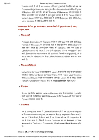 29/11/2014 Basics of Java Network Programming in Hindi 
Transfer करते हɇ, तो ये Information छोटे­छोटे 
टुकडɉ मɅ ͪवभािजत हो कर एक 
Computer से दूसरे Computer पर पहुंचता है। Information के इन छोटे­छोटे 
टुकडɉ 
को Packets कहा जाता है। कई बार Packets को Datagram भी कहा जाता है। 
लेͩकन तकनीकȧ èतर पर दोनɉ मɅ एक मुÉ य अÛतर ये है ͩक Packet शÞद को 
Network Layer के ͧलए Use ͩकया जाता है, जबͩक Datagram शÞद को Higher­Layer 
Message के ͧलए Use ͩकया जाता है। 
Download किजए, इस Website पर उपल ध ͩकसी भी पु तक के 100 से  यादा 
Pages, Free 
Protocol 
Protocols Information को Transmit करने के ͧलए Use ͩकए जाने वाले Data 
Formats व Messages का एक समूह होता है, िजसे हम एक छोटे Software कȧ 
तरह मान सकते हɇ। अलग­अलग 
कार के Networks तभी एक दूसरे से 
Communication कर सकते हɇ, जब दोनɉ Networks समान Protocol को Use 
करते हɇ। Protocols वाèतव मɅ कुछ ऐसे Standard Ǔनयमɉ का समूह होता है, जो दो 
अलग कार के Networks के बीच Communication Establish करने का काम 
करते हɇ। 
Protocol Stack 
Networking Services को हम ͪवͧभÛन Layers के एक ऐसे समूह के प मɅ मान 
सकते हɇ, जहां Lower Layer Services को Use करके Higher Layer Services 
को Service Provide करने का काम ͩकया जाता है। Layers का ये समूह, जो ͩक 
Network Functionality Provide करते हɇ, Protocol Stack कहा जाता है। 
Router 
Router एक ͪवशेष कार का Network Hardware होता है। ये एक ऐसा Host होता 
है जो जानता है ͩक ͪवͧभÛन कार के Networks के बीच Packets को ͩकस कार से 
Forward ͩकया जा सकता है। 
Sockets 
जब दो Computers आपस मɅ Communication करते हɇ, तब Source Computer 
के ͧलए Destination Computer एक Socket कȧ तरह Represent ͩकया जाता है। 
जब हम TCP/IP के संदभ मɅ बात करते हɇ, तब Socket को एक ऐसे Unique Pair के 
प मɅ देखा जाता है, िजसमɅ Source Computer का IP Address व Port 
Number तथा Destination Computer का IP Address व Port Number होता 
है। 
(Basics of Java Network Programming) 
data:text/html;charset=utf­8,% 
3Cdiv%20id%3D%22wrap%22%20style%3D%22margin%3A%200px%20auto%3B%20width%3A%20522px%3B%20color… 5/8 
 