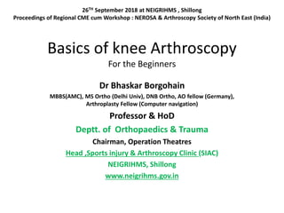 Basics of knee Arthroscopy
For the Beginners
Dr Bhaskar Borgohain
MBBS(AMC), MS Ortho (Delhi Univ), DNB Ortho, AO fellow (Germany),
Arthroplasty Fellow (Computer navigation)
Professor & HoD
Deptt. of Orthopaedics & Trauma
Chairman, Operation Theatres
Head ,Sports injury & Arthroscopy Clinic (SIAC)
NEIGRIHMS, Shillong
www.neigrihms.gov.in
26TH September 2018 at NEIGRIHMS , Shillong
Proceedings of Regional CME cum Workshop : NEROSA & Arthroscopy Society of North East (India)
 