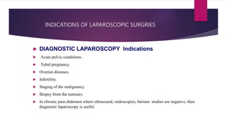 INDICATIONS OF LAPAROSCOPIC SURGRIES
 DIAGNOSTIC LAPAROSCOPY Indications
 Acute pelvic conditions.
 Tubal pregnancy.
 Ovarian diseases.
 Infertility.
 Staging of the malignancy.
 Biopsy from the tumours.
 In chronic pain abdomen where ultrasound, endoscopies, barium studies are negative, then
diagnostic laparoscopy is useful.
 