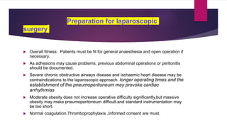 Preparation for laparoscopic
surgery
 Overall fitness: Patients must be fit for general anaesthesia and open operation if
necessary.
 As adhesions may cause problems, previous abdominal operations or peritonitis
should be documented.
 Severe chronic obstructive airways disease and ischaemic heart disease may be
contraindications to the laparoscopic approach. longer operating times and the
establishment of the pneumoperitoneum may provoke cardiac
arrhythmias
 Moderate obesity does not increase operative difficulty significantly,but massive
obesity may make pneumoperitoneum difficult.and standard instrumentation may
be too short.
 Normal coagulation,Thromboprophylaxis ,Informed consent are must.
 