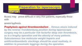 Preparation for laparoscopic
surgery
Access may prove difficult in very thin patients, especially those
with
severe kyphosis.
Prophylaxis against thromboembolism .. Venous stasis induced
by the reverse Trendelenburg position during laparoscopic
surgery may be a particular risk factorfor deep vein thrombosis,
as is a lengthy operation and the obesity of many patients.
Subcutaneous low molecular weight heparin and
antithromboembolic stockings should be used routinely, in
addition to pneumatic leggings during the operation.
 