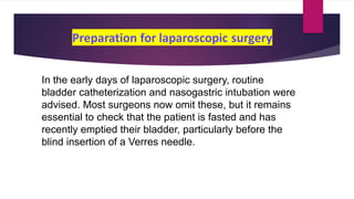 In the early days of laparoscopic surgery, routine
bladder catheterization and nasogastric intubation were
advised. Most surgeons now omit these, but it remains
essential to check that the patient is fasted and has
recently emptied their bladder, particularly before the
blind insertion of a Verres needle.
 