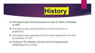 History
 First laparoscopic cholecystectomy was done by Muhe of Germany
in 1985 .
 First laparoscopic appendicectomy was done by Semm as
prophylaxis.
 First laparoscopic appendicectomy for acute appendicitis was done
by Schreiber in 1987.
 Professor TE Udwadia, Mumbai did first laparoscopic
cholecystectomy in India.
 
